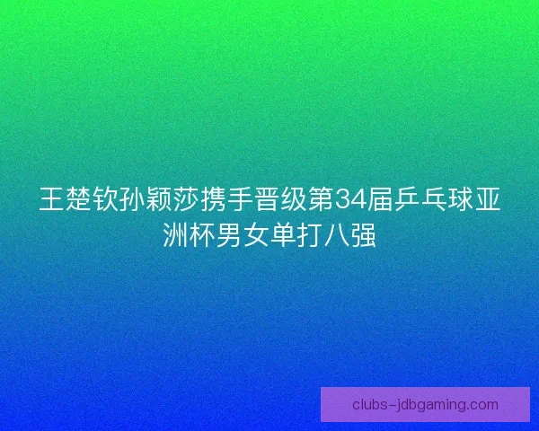 王楚钦孙颖莎携手晋级第34届乒乓球亚洲杯男女单打八强