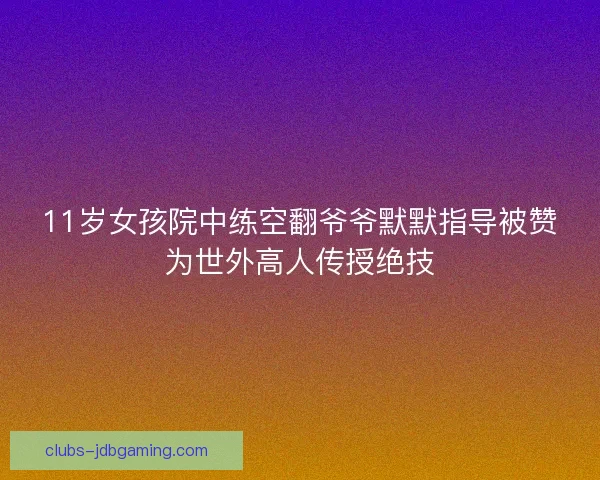 11岁女孩院中练空翻爷爷默默指导被赞为世外高人传授绝技 11岁女孩院中练空翻爷爷默默指导被赞为世外高人传授绝技