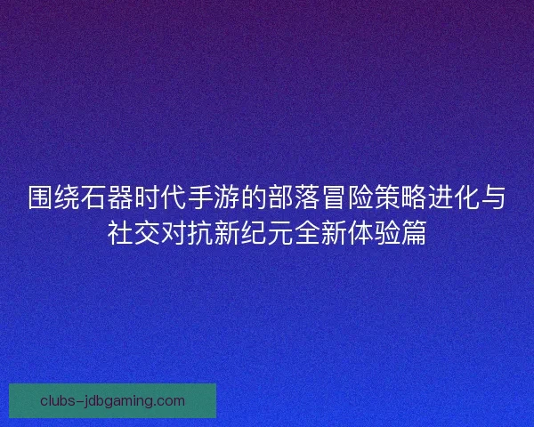 围绕石器时代手游的部落冒险策略进化与社交对抗新纪元全新体验篇