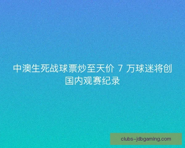 中澳生死战球票炒至天价 7 万球迷将创国内观赛纪录