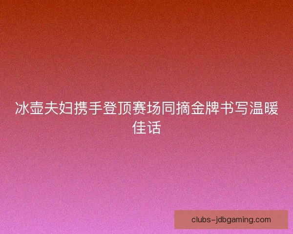 冰壶夫妇携手登顶赛场同摘金牌书写温暖佳话