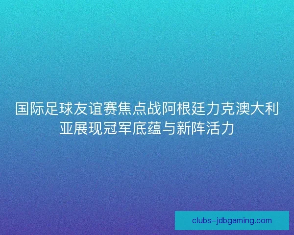 国际足球友谊赛焦点战阿根廷力克澳大利亚展现冠军底蕴与新阵活力 国际足球友谊赛焦点战阿根廷力克澳大利亚展现冠军底蕴与新阵活力