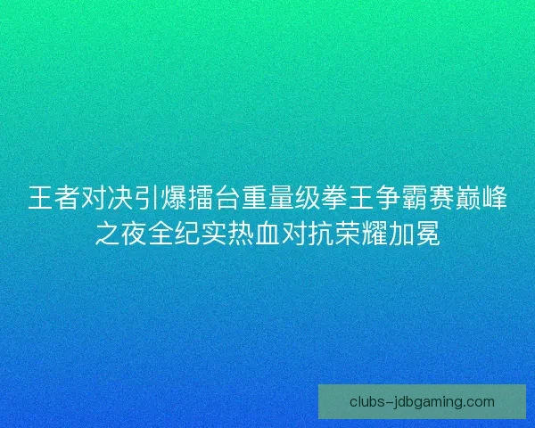 王者对决引爆擂台重量级拳王争霸赛巅峰之夜全纪实热血对抗荣耀加冕 王者对决引爆擂台重量级拳王争霸赛巅峰之夜全纪实热血对抗荣耀加冕