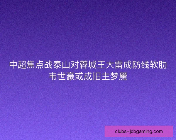 中超焦点战泰山对蓉城王大雷成防线软肋韦世豪或成旧主梦魇 中超焦点战泰山对蓉城王大雷成防线软肋韦世豪或成旧主梦魇