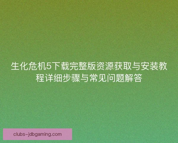 生化危机5下载完整版资源获取与安装教程详细步骤与常见问题解答