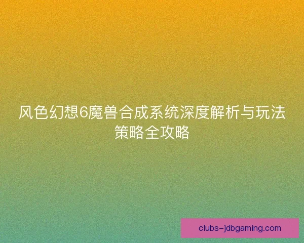 风色幻想6魔兽合成系统深度解析与玩法策略全攻略 风色幻想6魔兽合成系统深度解析与玩法策略全攻略