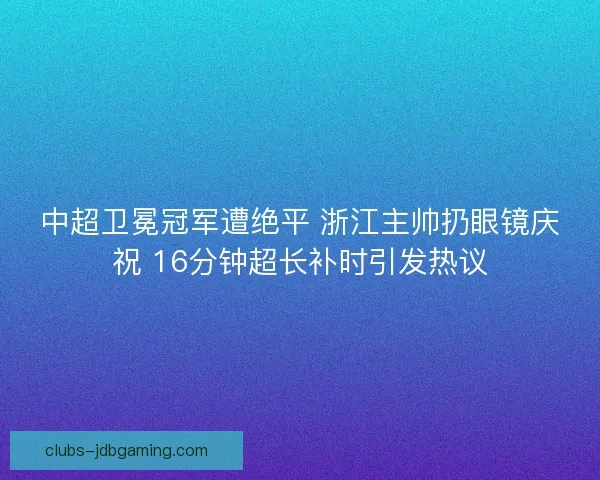 中超卫冕冠军遭绝平 浙江主帅扔眼镜庆祝 16分钟超长补时引发热议