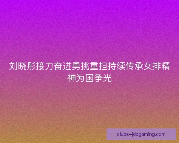 刘晓彤接力奋进勇挑重担持续传承女排精神为国争光