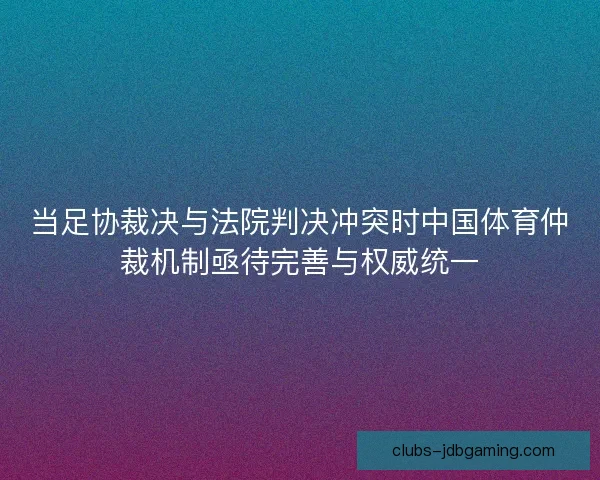 当足协裁决与法院判决冲突时中国体育仲裁机制亟待完善与权威统一
