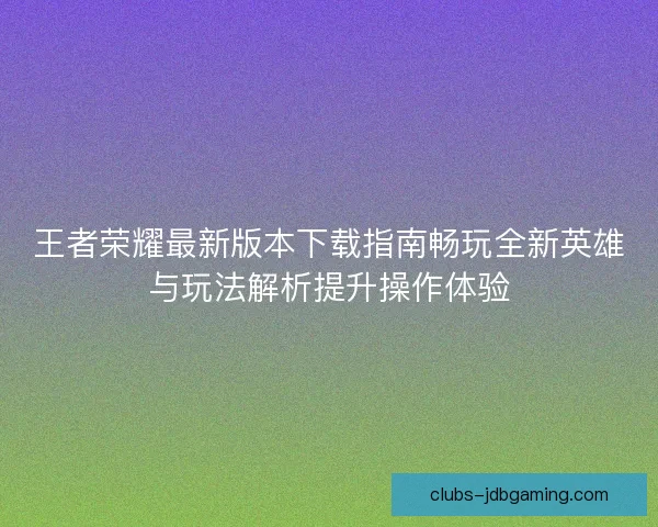 王者荣耀最新版本下载指南畅玩全新英雄与玩法解析提升操作体验
