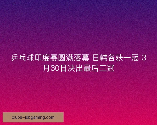 乒乓球印度赛圆满落幕 日韩各获一冠 3月30日决出最后三冠 乒乓球印度赛圆满落幕 日韩各获一冠 3月30日决出最后三冠